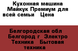 Кухонная машина Майкук Премиум для всей семьи › Цена ­ 79 000 - Белгородская обл., Белгород г. Электро-Техника » Бытовая техника   